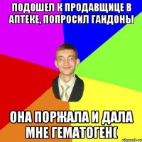 подошел к продавщице в аптеке, попросил гандоны она поржала и дала мне гематоген(