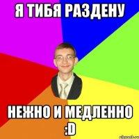 я тибя раздену нежно и медленно :D