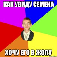 как увиду семена хочу его в жопу