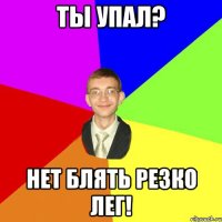 Ты упал? Нет БЛЯТЬ резко лег!