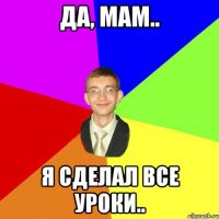 ДА, МАМ.. Я СДЕЛАЛ ВСЕ УРОКИ..