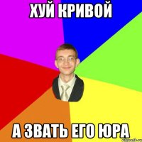 Хуй кривой А звать его Юра