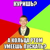 куришь? а кольца ртом умеешь пускать?