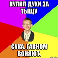 купил духи за тыщу Сука. Гавном воняют.