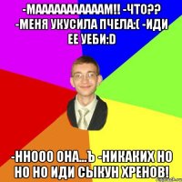 -Мааааааааааам!! -Что?? -Меня укусила пчела:( -Иди ее уеби:D -Ннооо она...ъ -Никаких но но но иди Сыкун хренов!