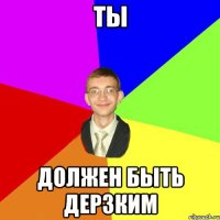 ТЫ ДОЛЖЕН БЫТЬ ДЕРЗКИМ