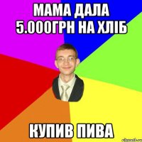 Мама дала 5.000грн на хліб купив пива