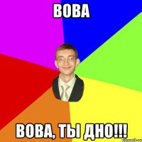 Вова Вова, ты дно!!!