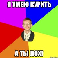 Я умею курить А ТЫ ЛОХ!