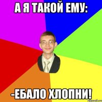 А Я ТАКОЙ ЕМУ: -еБАЛО ХЛОПНИ!