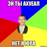 Эй ты ахуеал Нет я Юра