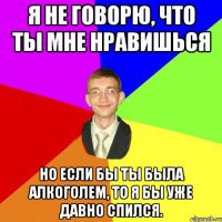 Я не говорю, что ты мне нравишься но если бы ты была алкоголем, то я бы уже давно спился.