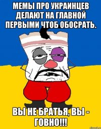 мемы про украинцев делают на главной первыми чтоб обосрать. Вы не братья, вы - говно!!!