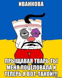 иванкова прыщавая тварь ты меня поцеловала и теперь я вот-такой!!!