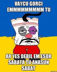 vaycu gorci emmmmmmmmm tu ar yes debil em esor sabata tu anasun sabat