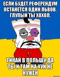 Если будет референдум останется один львов. глупый ты хохол. Тикай в польшу.да ты и там на хуй не нужен