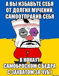 А вы избавьте себя от долгих мучений, самоотправив себя в нокаут самоброском с бедра с захватом за чуб )