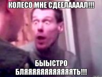 КОЛЕСО МНЕ СДЕЕЛААААЛ!!! БЫЫСТРО БЛЯЯЯЯЯЯЯЯЯЯЯЯТЬ!!!