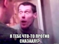  я тебе что-то против скаЗААЛ!?