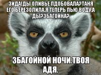 ЗИДА!Ды Оливье пдобовала?Таня его березолила.Я теперь пью воду.А ды?Збагойна? Збагойной ночи.Твоя Адя.