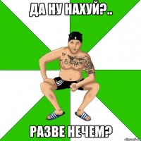 Да ну нахуй?.. Разве нечем?