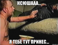 Ксюшааа... Я тебе тут принес...