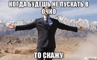 Когда будешь не пускать в очко то скажу