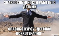 знаю особенности работы с детьми спасибо курсу "Детская психотерапия "