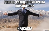 Тянешь раунд не смотря на команду??? Красава!