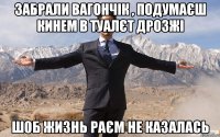 забрали Вагончік , подумаєш кинем в туалєт дрозжі шоб жизнь раєм не казалась