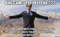 я не сам ? ты уверена ??? ты со мной в классе учишся , сказала что лежала с жекой и у тебя рыжие волосы , достаточно ?