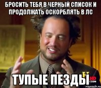 Бросить тебя в черный список и продолжать оскорблять в лс Тупые пезды