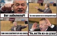 Вот заболела?! Тут она купается в холодной воде там она валяется на снегу "Не, не! Не из-за этого"