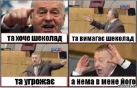 та хоче шеколад та вимагає шеколад та угрожає а нема в мене його