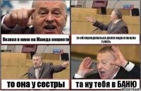 Позвал в кино на Жажда скорости то ей переодеваться долго надо и пошла гулять то она у сестры та ну тебя в БАНЮ