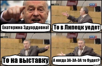 Екатерина Эдуардовна! То в Липецк уедет То на выставку А когда ЗА-ЗА-ЗА то будет?