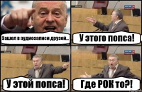 Зашел в аудиозаписи друзей... У этого попса! У этой попса! Где РОК то?!