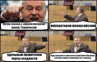 Путин сказал, с апреля назначит ханом, Таврическм императором малорсийским удельным правителем черты оседлости буду продавать ярлыки на правление! Правому сектору скидки, инвалиды без очереди