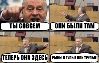 ТЫ СОВСЕМ ОНИ БЫЛИ ТАМ ТЕПЕРЬ ОНИ ЗДЕСЬ РЫБЫ В ТУПЫЕ ИЛИ ТРУПЫЕ