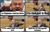 ты будешь завтра пить эта пайдет в бар а этот апще уедит на синий утес адни мы тут как дураки трезвые