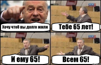 Хочу чтоб вы долго жили Тебе 65 лет! И ему 65! Всем 65!