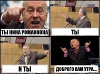 ты Нина Романовна ты и ты Доброго вам утра....