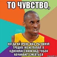 То чувство, Когда на уроке физ-ры кинул трешку, но не попал, а одноклассники над тобой начинают смеяться