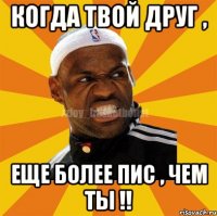 Когда твой друг , Еще более пис , чем ты !!