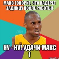 макс говорит, что надерет задницу после работы! ну - ну! удачи макс !