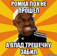 Ромка лох не прошел а Влад трешечку забил