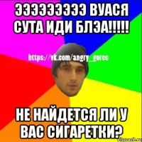 ЭЭЭЭЭЭЭЭЭ ВУАСЯ СУТА ИДИ БЛЭА!!!!! Не найдется ли у вас сигаретки?