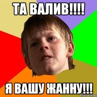 Та Валив!!!! я вашу Жанну!!!