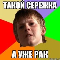 Такой сережка а уже рак