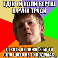 Едік ти коли береш в руки труси то хоть не лижи їх.Бо то сіло шото не то подумає.